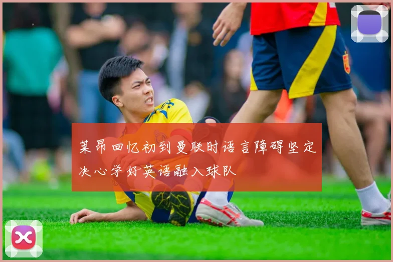 莱昂回忆初到曼联时语言障碍坚定决心学好英语融入球队