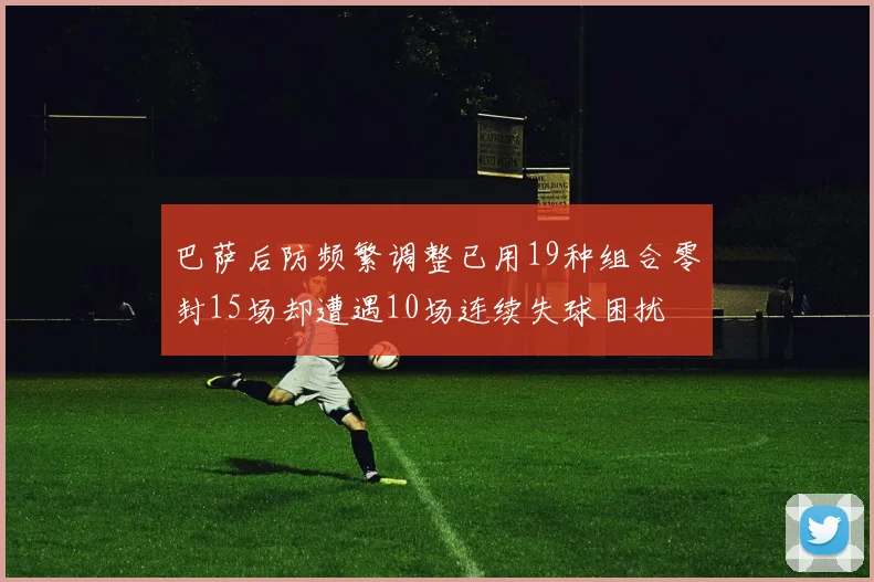 巴萨后防频繁调整已用19种组合零封15场却遭遇10场连续失球困扰
