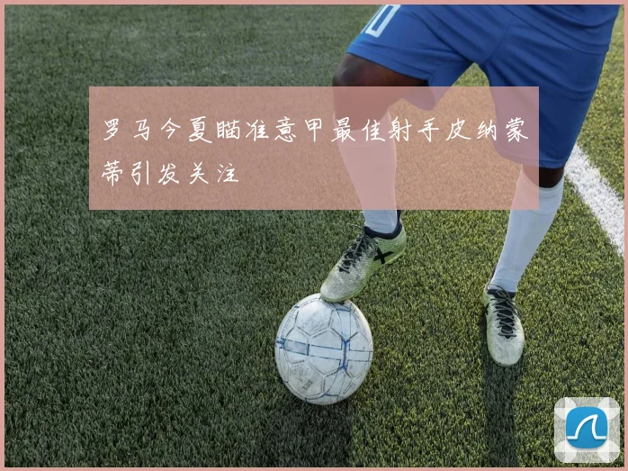 罗马今夏瞄准意甲最佳射手皮纳蒙蒂引发关注