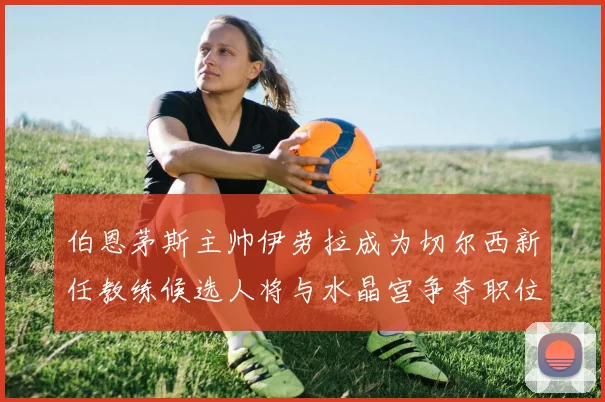 伯恩茅斯主帅伊劳拉成为切尔西新任教练候选人将与水晶宫争夺职位