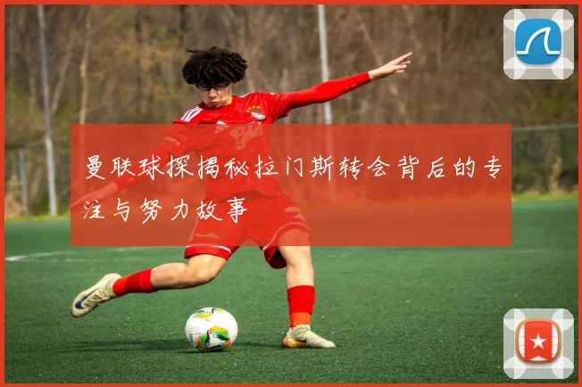 曼联球探揭秘拉门斯转会背后的专注与努力故事