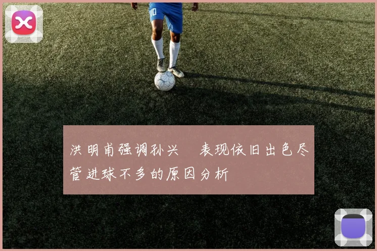 洪明甫强调孙兴慜表现依旧出色尽管进球不多的原因分析