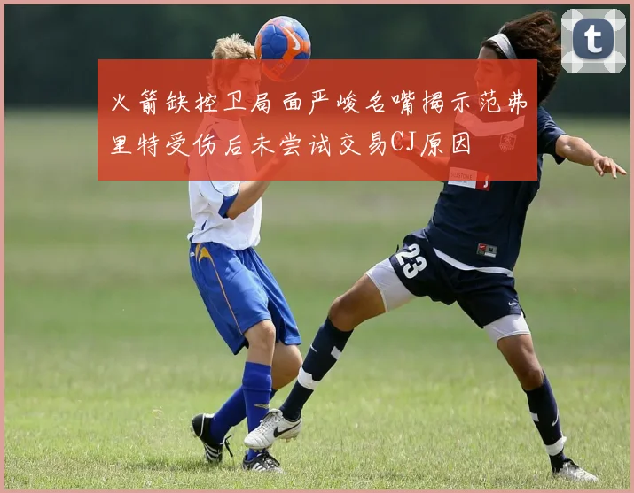 火箭缺控卫局面严峻名嘴揭示范弗里特受伤后未尝试交易CJ原因