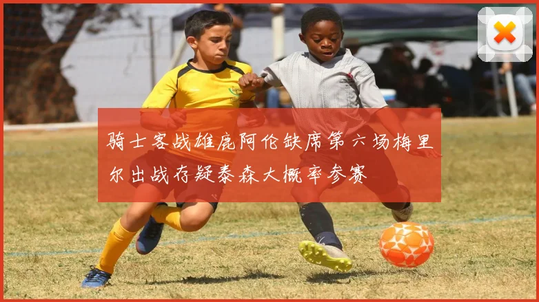 骑士客战雄鹿阿伦缺席第六场梅里尔出战存疑泰森大概率参赛