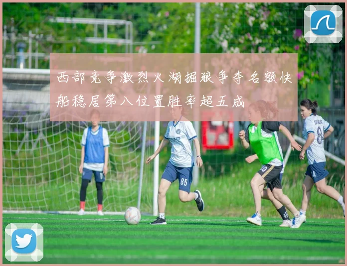 西部竞争激烈火湖掘狼争夺名额快船稳居第八位置胜率超五成