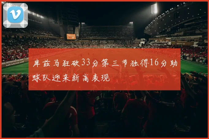 库兹马狂砍33分第三节独得16分助球队迎来新高表现