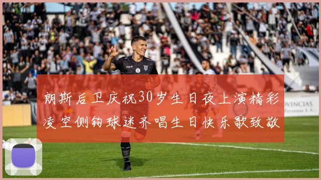朗斯后卫庆祝30岁生日夜上演精彩凌空侧钩球迷齐唱生日快乐歌致敬