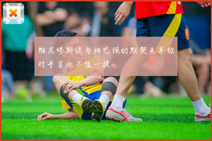 维尼修斯谈与姆巴佩的默契关系称对手言论不值一提
