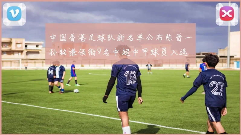 中国香港足球队新名单公布陈晋一孙铭谦领衔9名中超中甲球员入选