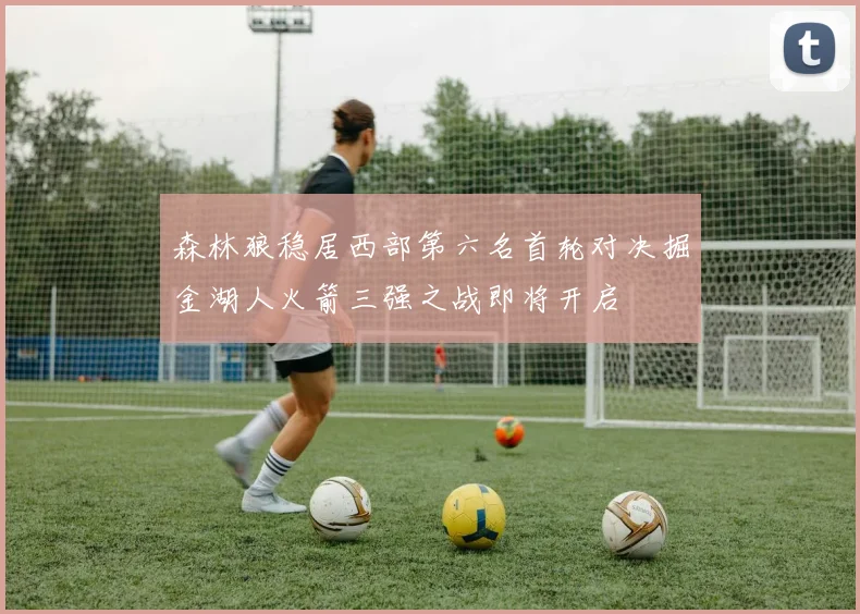 森林狼稳居西部第六名首轮对决掘金湖人火箭三强之战即将开启
