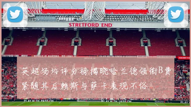 英超场均评分榜揭晓哈兰德领衔B费紧随其后赖斯与萨卡表现不俗