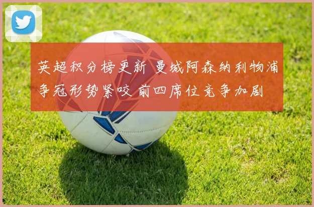 英超积分榜更新 曼城阿森纳利物浦争冠形势紧咬 前四席位竞争加剧