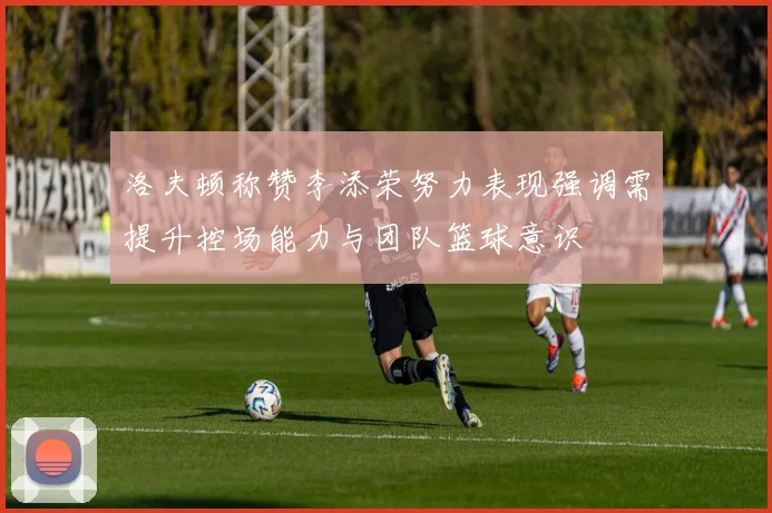 洛夫顿称赞李添荣努力表现强调需提升控场能力与团队篮球意识